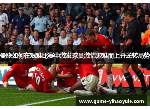 曼联如何在艰难比赛中激发球员激情迎难而上并逆转局势