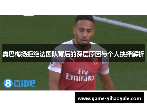 奥巴梅扬拒绝法国队背后的深层原因与个人抉择解析