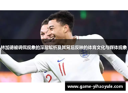 林加德被调侃现象的深层解析及其背后反映的体育文化与媒体现象 林加德被调侃现象的深层解析及其背后反映的体育文化与媒体现象